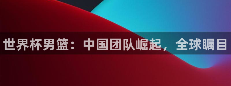 亚洲区世界杯预选赛：世界杯男篮：中国团队崛起，全球瞩目